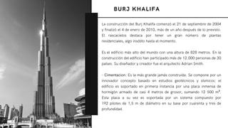 BURJ KHALIFA
La construcción del Burj Khalifa comenzó el 21 de septiembre de 2004
y finalizó el 4 de enero de 2010, más de un año después de lo previsto.
El rascacielos destaca por tener un gran número de plantas
residenciales, algo insólito hasta el momento.
Es el edificio más alto del mundo con una altura de 828 metros. En la
construcción del edificio han participado más de 12.000 personas de 30
países. Su diseñador y creador fue el arquitecto Adrian Smith.
- Cimentacion: Es la más grande jamás construida. Se compone por un
innovador concepto basado en estudios geotécnicos y sísmicos: el
edificio es soportado en primera instancia por una placa inmensa de
hormigón armado de casi 4 metros de grosor, sumando 12  500 m³.
Esta placa a su vez es soportada por un sistema compuesto por
192 pilotes de 1,5 m de diámetro en su base por cuarenta y tres de
profundidad.
 