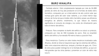 - Fachada exterior: Está completamente tapizada por más de 26.000
paneles de vidrio de muy alta prestación en el formato de doble vidrio
hermético, compuesto por un cristal exterior de alto control solar que
rechaza gran parte del calor solar radiante, y un cristal interior bajo
emisivo de forma tal que el doble vidrio hermético posee una eficiencia
energética de altísimo rendimiento, lo que reduce de manera
significativa el consumo de energía y los costos de climatización para
todo el interior del edificio.
- Pináculo: Para completar el diseño del edificio se colocó un pináculo,
compuesto por más de 450 toneladas de acero. Éste se ensambló
dentro del edificio y fue elevado 90 metros hasta su posición final .
- Pisos mecánicos: Cuenta con siete niveles mecánicos localizados cada
30 pisos, donde se sitúa la maquinaria que rige los sistemas del edificio,
tales como estaciones eléctricas, tanques y bombas de agua, etc. Cinco
de estos pisos pueden distinguirse en la fachada del edificio, ya que son
más grandes que las otras plantas y presentan un color de vidrio más
oscuro.
BURJ KHALIFA
 