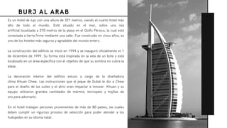 BURJ AL ARAB
Es un hotel de lujo con una altura de 321 metros, siendo el cuarto hotel más
alto de todo el mundo. Está situado en el mar, sobre una  isla
artificial localizada a 270 metros de la playa en el Golfo Pérsico, la cual está
conectada a tierra firme mediante una calle. Fue construido en cinco años, es
uno de los hoteles más seguros y agradable del mundo entero.
La construcción del edificio se inició en 1994 y se inauguró oficialmente el 1
de diciembre de 1999. Su forma está inspirada en la vela de un bote y está
localizado en un área específica con el objetivo de que su sombra no cubra la
playa.
La decoración interior del edificio estuvo a cargo de la diseñadora
china Khuan Chew. Las instrucciones que el jeque de Dubái le dio a Chew
para el diseño de las suites y el atrio eran impactar e innovar. Khuan y su
equipo utilizaron grandes cantidades de  mármol,  terciopelo  y  hojillas de
oro para adornarlo.
En el hotel trabajan personas provenientes de más de 80 países, las cuales
deben cumplir un riguroso proceso de selección para poder atender a los
huéspedes en su idioma natal.
 