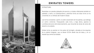 ESTRUCTURA:
Revestidas con paneles plateados de aluminio y cristales reflectantes también en
plateado y cobre, la contemporánea y distintiva forma de estas torres se ha
convertido en un símbolo del moderno Dubai.
Las torres se levantan a partir un podio escalonado de tres plantas, que alberga
un centro comercial. Flanqueando cada torre, a baja altura, aparece la
curvilínea estructura del estacionamiento, que recuerda las dunas de arena del
desierto circundante.
Ambas torres se asientan en tres patas de hormigón, ubicadas en las esquinas
de su planta triangular, que se elevan 53.5m desde losa de balsa, y en un
elevado eje central acristalado.
EMIRATES TOWERS
 