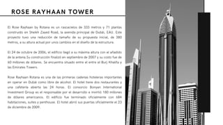 ROSE RAYHAAN TOWER
El  Rose Rayhaan by Rotana  es un  rascacielos  de 333 metros y 71 plantas
construido en Sheikh Zayed Road, la avenida principal de Dubái, EAU. Este
proyecto tuvo una reducción de tamaño de su propuesta inicial, de 380
metros, a su altura actual por unos cambios en el diseño de la estructura.
El 24 de octubre de 2006, el edificio llegó a su máxima altura con el añadido
de la antena.Su construcción finalizó en septiembre de 2007 y su costo fue de
60 millones de dólares. Se encuentra situado entre el entre el Burj Khalifa y
las Emirates Towers.
Rose Rayhaan Rotana es una de las primeras cadenas hoteleras importantes
en operar en Dubái como libre de alcohol. El hotel tiene dos restaurantes y
una cafetería abierta las 24 horas. El consorcio  Bonyan International
Investment Group es el responsable por el desarrollo e invirtió 180 millones
de dólares americanos. El edificio fue terminado oficialmente con 684
habitaciones, suites y penthouse. El hotel abrió sus puertas oficialmente el 23
de diciembre de 2009.
 