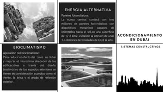 Aplicación del bioclimatismo:
Para reducir el efecto del calor en dubai
y mejorar el microclima alrededor de las
edificaciónes a través del diseño
bioclimático de los espacios exteriores se
tienen en consideración aspectos como el
viento, la brisa y el grado de reflexión
exterior.
BIOCLIMATISMO
ACONDICIONAMIENTO
EN DUBAI
Paneles fotovoltaicos:
La nueva central contará con tres
millones de paneles fotovoltaicos con
dispositivos mecánicos capaces de
orientarlos hacia el sol,en una superficie
de 17.8 km2, evitando la emisión de unas
1.4 millones de toneladas de CO2 al año.
ENERGIA ALTERNATIVA
SISTEMAS CONSTRUCTIVOS
 