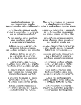 essa total explicação da vida,          Mas, como eu relutasse em responder
     esse nexo primeiro e singular,               a tal apelo assim maravilhoso,
que nem concebes mais, pois tão esquivo     pois a fé se abrandara, e mesmo o anseio,

  se revelou ante a pesquisa ardente         a esperança mais mínima — esse anelo
 em que te consumiste... vê, contempla,        de ver desvanecida a treva espessa
   abre teu peito para agasalhá-lo.”          que entre os raios do sol inda se filtra;

  As mais soberbas pontes e edifícios,         como defuntas crenças convocadas
     o que nas oficinas se elabora,           presto e fremente não se produzissem
    o que pensado foi e logo atinge               a de novo tingir a neutra face

    distância superior ao pensamento,        que vou pelos caminhos demonstrando,
     os recursos da terra dominados,          e como se outro ser, não mais aquele
e as paixões e os impulsos e os tormentos       habitante de mim há tantos anos,

    e tudo que define o ser terrestre         passasse a comandar minha vontade
     ou se prolonga até nos animais             que, já de si volúvel, se cerrava
  e chega às plantas para se embeber          semelhante a essas flores reticentes

     no sono rancoroso dos minérios,           em si mesmas abertas e fechadas;
 dá volta ao mundo e torna a se engolfar,      como se um dom tardio já não fora
 na estranha ordem geométrica de tudo,           apetecível, antes despiciendo,

  e o absurdo original e seus enigmas,          baixei os olhos, incurioso, lasso,
  suas verdades altas mais que todos           desdenhando colher a coisa oferta
    monumentos erguidos à verdade:            que se abria gratuita a meu engenho.

  e a memória dos deuses, e o solene             A treva mais estrita já pousara
   sentimento de morte, que floresce          sobre a estrada de Minas, pedregosa,
  no caule da existência mais gloriosa,         e a Máquina do Mundo, repelida,

    tudo se apresentou nesse relance            se foi miudamente recompondo,
  e me chamou para seu reino augusto,        enquanto eu, avaliando o que perdera,
     afinal submetido à vista humana.          seguia vagaroso, de mãos pensas.
 