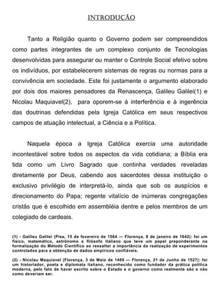 INTRODUÇÃO


       Tanto a Religião quanto o Governo podem ser compreendidos
como partes integrantes de um complexo conjunto de Tecnologias
desenvolvidas para assegurar ou manter o Controle Social efetivo sobre
os indivíduos, por estabelecerem sistemas de regras ou normas para a
convivência em sociedade. Este foi justamente o argumento elaborado
por dois dos maiores pensadores da Renascença, Galileu Galilei(1) e
Nicolau Maquiavel(2), para oporem-se à interferência e à ingerência
das doutrinas defendidas pela Igreja Católica em seus respectivos
campos de atuação intelectual, a Ciência e a Política.


       Naquela época a Igreja Católica exercia uma autoridade
incontestável sobre todos os aspectos da vida cotidiana; a Bíblia era
tida como um Livro Sagrado que continha verdades reveladas
diretamente por Deus, cabendo aos sacerdotes dessa instituição o
exclusivo privilégio de interpretá-lo, ainda que sob os auspícios e
direcionamento do Papa; regente vitalício de inúmeras congregações
cristãs que é escolhido em assembléia dentre e pelos membros de um
colegiado de cardeais.


(1) - Galileu Galilei (Pisa, 15 de fevereiro de 1564 — Florença, 8 de janeiro de 1642): foi um
físico, matemático, astrônomo e filósofo italiano que teve um papel preponderante na
formalização do Método Científico ao ressaltar a importância da realização de experimentos
controlados para a obtenção de dados empíricos confiáveis.

(2) - Nicolau Maquiavel (Florença, 3 de Maio de 1469 — Florença, 21 de Junho de 1527): foi
um historiador, poeta e diplomata italiano, reconhecido como fundador da prática política
moderna, pelo fato de haver escrito sobre o Estado e o governo como realmente são e não
como deveriam ser.
 