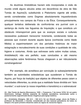 As doutrinas Aristotélicas haviam sido incorporadas à visão de
mundo cristã alguns séculos antes em decorrência da obra de São
Tomás de Aquino(3), substituindo o Platonismo vigente até então,
sendo consideradas como Dogmas absolutamente inquestionáveis
principalmente nos campos da Física e da Ética. Consequentemente,
qualquer tentativa deliberada de confrontá-las era punível com a
sentença de morte nas fogueiras da Inquisição; o que constituía um
obstáculo intransponível para que os avanços sociais e culturais
necessários pudessem transcorrer livremente, condenando todas as
pessoas que viveram durante aquela época (conhecida como Idade
Média) a experimentarem um dos períodos históricos de maior
estagnação e recrudescimento de suas condições e qualidade de vida,
higiene e costumes. Ainda que estivesse certo sobre muitas coisas,
Aristóteles(4) não era perfeito; suas conclusões e até mesmo
observações sobre fenômenos físicos chegavam a ser ridiculamente
constrangedoras!


      Por exemplo, ele acreditava por convicção (e subseqüentemente
também as autoridades eclesiásticas que sucederam a Tomás de
Aquino, por força da tradição) que objetos de diferentes pesos caiam a
velocidades diferentes, ou ainda que a realidade fosse dividida em “dois
mundos”; o sub-lunar (o nosso imperfeito e transitório) e o sobrenatural

(3) - São Tomás de Aquino (Roccasecca, 1225 — Fossanova, 7 de março 1274): foi um padre
dominicano, teólogo, distinto expoente da tradição escolástica, proclamado santo e
posteriormente cognominado Doctor Angelicus pela Igreja Católica.

(4) - Aristóteles (Estagira, 384 A.C. - 322 A.C.) foi um filósofo grego, aluno de Platão e
professor de Alexandre, o Grande, considerado um dos maiores pensadores de todos os
tempos e foi quem primeiro dissertou sobre as regras do raciocínio lógico.
 
