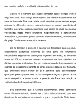 (um paraíso perfeito e imutável), acima e além da Lua.


     Galileu foi o homem que ousou combater essas crenças com a
força dos fatos. Para atingir esse objetivo ele realizou experimentos na
torre inclinada de Pisa, sua cidade natal, derrubando ao mesmo tempo
objetos de diferentes pesos, submetendo-os ao campo gravitacional
terrestre, provando experimentalmente que caiam ao chão na mesma
velocidade; desse modo refutando magistralmente o pensamento
Aristotélico e, por tabela (ainda que não intencionalmente), a autoridade
da Igreja Católica sobre assuntos terrenos.


     Ele foi também o primeiro a apontar um telescópio para os céus,
encontrando evidências objetivas de uma gama de fenômenos
inexplicáveis segundo os paradigmas vigentes até então, ao observar
fases em Vênus, manchas solares, montanhas na Lua, satélites em
Júpiter, cometas, meteoritos. Em um curto espaço de duas semanas, o
cosmos se descortinou perante os olhos atentos daquele ser humano,
que encontrou então dentro de si o estímulo para desconsiderar
quaisquer preocupações com a sua auto-preservação; a ponto de se
sentir compelido a tentar mudar a posição do Papa em relação à
validade das doutrinas de Aristóteles.


     Seu argumento: que a Ciência experimental, então conhecida
como “Filosofia Natural”, deveria ser o único método acatado para nos
direcionar às verdades sobre o mundo e que o propósito da Bíblia fosse
 