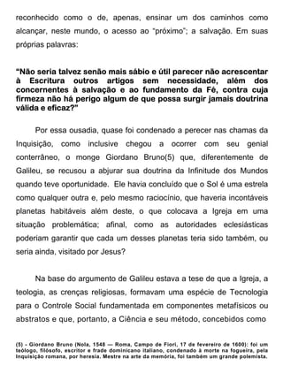 reconhecido como o de, apenas, ensinar um dos caminhos como
alcançar, neste mundo, o acesso ao “próximo”; a salvação. Em suas
próprias palavras:


                                          parecer
“Não seria talvez senão mais sábio e útil parecer não acrescentar
à Escritura outros artigos sem necessidade, além dos
concernentes à salvação e ao fundamento da Fé, contra cuja
firmeza não há perigo algum de que possa surgir jamais doutrina
válida e eficaz?”

       Por essa ousadia, quase foi condenado a perecer nas chamas da
Inquisição, como inclusive chegou a                     ocorrer     com seu         genial
conterrâneo, o monge Giordano Bruno(5) que, diferentemente de
Galileu, se recusou a abjurar sua doutrina da Infinitude dos Mundos
quando teve oportunidade. Ele havia concluído que o Sol é uma estrela
como qualquer outra e, pelo mesmo raciocínio, que haveria incontáveis
planetas habitáveis além deste, o que colocava a Igreja em uma
situação problemática; afinal, como as autoridades eclesiásticas
poderiam garantir que cada um desses planetas teria sido também, ou
seria ainda, visitado por Jesus?


       Na base do argumento de Galileu estava a tese de que a Igreja, a
teologia, as crenças religiosas, formavam uma espécie de Tecnologia
para o Controle Social fundamentada em componentes metafísicos ou
abstratos e que, portanto, a Ciência e seu método, concebidos como


(5) - Giordano Bruno (Nola, 1548 — Roma, Campo de Fiori, 17 de fevereiro de 1600): foi um
teólogo, filósofo, escritor e frade dominicano italiano, condenado à morte na fogueira, pela
Inquisição romana, por heresia. Mestre na arte da memória, foi também um grande polemista.
 