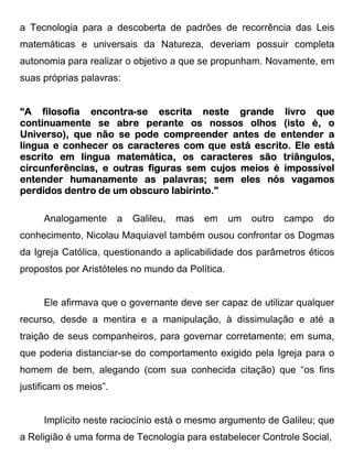 a Tecnologia para a descoberta de padrões de recorrência das Leis
matemáticas e universais da Natureza, deveriam possuir completa
autonomia para realizar o objetivo a que se propunham. Novamente, em
suas próprias palavras:


“A filosofia encontra-se escrita neste grande livro que
              encontra-
                                       nossos
continuamente se abre perante os nossos olhos (isto é, o
Universo), que não se pode compreender antes de entender a
         conhecer
língua e conhecer os caracteres com que está escrito. Ele está
escrito em língua matemática, os caracteres são triângulos,
circunferências, e outras figuras sem cujos meios é impossível
entender humanamente as palavras; sem eles nós vagamos
perdidos dentro de um obscuro labirinto.”

     Analogamente       a   Galileu,   mas   em   um   outro   campo   do
conhecimento, Nicolau Maquiavel também ousou confrontar os Dogmas
da Igreja Católica, questionando a aplicabilidade dos parâmetros éticos
propostos por Aristóteles no mundo da Política.


     Ele afirmava que o governante deve ser capaz de utilizar qualquer
recurso, desde a mentira e a manipulação, à dissimulação e até a
traição de seus companheiros, para governar corretamente; em suma,
que poderia distanciar-se do comportamento exigido pela Igreja para o
homem de bem, alegando (com sua conhecida citação) que “os fins
justificam os meios”.


     Implícito neste raciocínio está o mesmo argumento de Galileu; que
a Religião é uma forma de Tecnologia para estabelecer Controle Social,
 