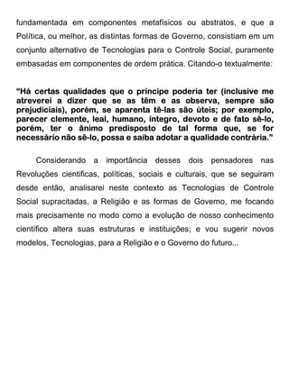 fundamentada em componentes metafísicos ou abstratos, e que a
Política, ou melhor, as distintas formas de Governo, consistiam em um
conjunto alternativo de Tecnologias para o Controle Social, puramente
embasadas em componentes de ordem prática. Citando-o textualmente:


“Há certas qualidades que o príncipe poderia ter (inclusive me
atreverei a dizer que se as têm e as observa, sempre são
prejudiciais),
prejudiciais), porém, se aparenta tê-las são úteis; por exemplo,
                                   tê-
parecer clemente, leal, humano, íntegro, devoto e de fato sê-lo,
                                                            sê-
                 ânimo                               que,
porém, ter o ânimo predisposto de tal forma que, se for
                sê-
necessário não sê-lo, possa e saiba adotar a qualidade contrária.”

     Considerando a importância desses dois           pensadores nas
Revoluções cientificas, políticas, sociais e culturais, que se seguiram
desde então, analisarei neste contexto as Tecnologias de Controle
Social supracitadas, a Religião e as formas de Governo, me focando
mais precisamente no modo como a evolução de nosso conhecimento
científico altera suas estruturas e instituições; e vou sugerir novos
modelos, Tecnologias, para a Religião e o Governo do futuro...
 