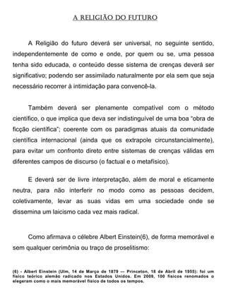 A RELIGIÃO DO FUTURO



      A Religião do futuro deverá ser universal, no seguinte sentido,
independentemente de como e onde, por quem ou se, uma pessoa
tenha sido educada, o conteúdo desse sistema de crenças deverá ser
significativo; podendo ser assimilado naturalmente por ela sem que seja
necessário recorrer à intimidação para convencê-la.


      Também deverá ser plenamente compatível com o método
científico, o que implica que deva ser indistinguível de uma boa “obra de
ficção científica”; coerente com os paradigmas atuais da comunidade
científica internacional (ainda que os extrapole circunstancialmente),
para evitar um confronto direto entre sistemas de crenças válidas em
diferentes campos de discurso (o factual e o metafísico).

      E deverá ser de livre interpretação, além de moral e eticamente
neutra, para não interferir no modo como as pessoas decidem,
coletivamente, levar as suas vidas em uma sociedade onde se
dissemina um laicismo cada vez mais radical.



      Como afirmava o célebre Albert Einstein(6), de forma memorável e
sem qualquer cerimônia ou traço de proselitismo:


(6) - Albert Einstein (Ulm, 14 de Março de 1879 — Princeton, 18 de Abril de 1955): foi um
físico teórico alemão radicado nos Estados Unidos. Em 2009, 100 físicos renomados o
elegeram como o mais memorável físico de todos os tempos.
 