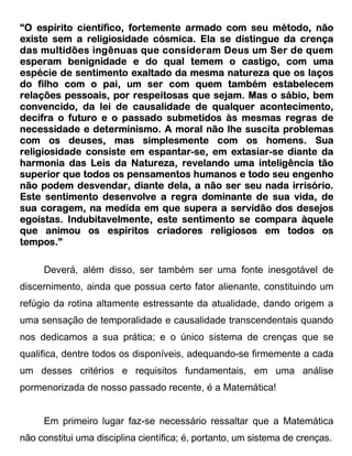 “O espírito científico, fortemente armado com seu método, não
existe sem a religiosidade cósmica. Ela se distingue da crença
das multidões ingênuas que consideram Deus um Ser de quem
                                          Deus
                                             castigo,
esperam benignidade e do qual temem o castigo, com uma
espécie de sentimento exaltado da mesma natureza que os laços
do filho com o pai, um ser com quem também estabelecem
relações pessoais, por respeitosas que sejam. Mas o sábio, bem
convencido,
convencido, da lei de causalidade de qualquer acontecimento,
decifra o futuro e o passado submetidos às mesmas regras de
necessidade e determinismo. A moral não lhe suscita problemas
                                        com
com os deuses, mas simplesmente com os homens. Sua
religiosidade consiste em espantar-se, em extasiar-se diante da
                        em espantar-           siar-
                                           extasiar
                         Natureza,
harmonia das Leis da Natureza, revelando uma inteligência tão
superior que todos os pensamentos humanos e todo seu engenho
não podem desvendar, diante dela, a não ser seu nada irrisório.
                                dela,
Este sentimento desenvolve a regra dominante de sua vida, de
sua coragem, na medida em que supera a servidão dos desejos
egoístas. Indubitavelmente, este sentimento se compara àquele
que animou os espíritos criadores religiosos em todos os
tempos.”

     Deverá, além disso, ser também ser uma fonte inesgotável de
discernimento, ainda que possua certo fator alienante, constituindo um
refúgio da rotina altamente estressante da atualidade, dando origem a
uma sensação de temporalidade e causalidade transcendentais quando
nos dedicamos a sua prática; e o único sistema de crenças que se
qualifica, dentre todos os disponíveis, adequando-se firmemente a cada
um desses critérios e requisitos fundamentais, em uma análise
pormenorizada de nosso passado recente, é a Matemática!


     Em primeiro lugar faz-se necessário ressaltar que a Matemática
não constitui uma disciplina científica; é, portanto, um sistema de crenças.
 