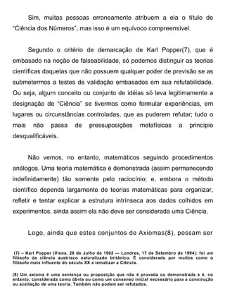 Sim, muitas pessoas erroneamente atribuem a ela o título de
“Ciência dos Números”, mas isso é um equívoco compreensível.


       Segundo o critério de demarcação de Karl Popper(7), que é
embasado na noção de falseabilidade, só podemos distinguir as teorias
científicas daquelas que não possuem qualquer poder de previsão se as
submetermos a testes de validação embasados em sua refutabilidade.
Ou seja, algum conceito ou conjunto de idéias só leva legitimamente a
designação de “Ciência” se tivermos como formular experiências, em
lugares ou circunstâncias controladas, que as puderem refutar; tudo o
mais     não     passa     de     pressuposições        metafísicas      a    princípio
desqualificáveis.


       Não vemos, no entanto, matemáticos seguindo procedimentos
análogos. Uma teoria matemática é demonstrada (assim permanecendo
indefinidamente) tão somente pelo raciocínio; e, embora o método
científico dependa largamente de teorias matemáticas para organizar,
refletir e tentar explicar a estrutura intrínseca aos dados colhidos em
experimentos, ainda assim ela não deve ser considerada uma Ciência.


       Logo, ainda que estes conjuntos de Axiomas(8), possam ser


 (7) – Karl Popper (Viena, 28 de Julho de 1902 — Londres, 17 de Setembro de 1994): foi um
filósofo da ciência austríaco naturalizado britânico. É considerado por muitos como o
filósofo mais influente do século XX a tematizar a Ciência.

(8) Um axioma é uma sentença ou proposição que não é provada ou demonstrada e é, no
entanto, considerada como óbvia ou como um consenso inicial necessário para a construção
ou aceitação de uma teoria. Também não podem ser refutados.
 