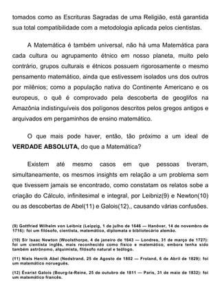 tomados como as Escrituras Sagradas de uma Religião, está garantida
sua total compatibilidade com a metodologia aplicada pelos cientistas.

       A Matemática é também universal, não há uma Matemática para
cada cultura ou agrupamento étnico em nosso planeta, muito pelo
contrário, grupos culturais e étnicos possuem rigorosamente o mesmo
pensamento matemático, ainda que estivessem isolados uns dos outros
por milênios; como a população nativa do Continente Americano e os
europeus, o quê é comprovado pela descoberta de geoglifos na
Amazônia indistinguíveis dos polígonos descritos pelos gregos antigos e
arquivados em pergaminhos de ensino matemático.

       O que mais pode haver, então, tão próximo a um ideal de
VERDADE ABSOLUTA, do que a Matemática?

       Existem      até     mesmo        casos      em     que     pessoas       tiveram,
simultaneamente, os mesmos insights em relação a um problema sem
que tivessem jamais se encontrado, como constatam os relatos sobe a
criação do Cálculo, infinitesimal e integral, por Leibniz(9) e Newton(10)
ou as descobertas de Abel(11) e Galois(12)., causando várias confusões.


(9) Gottfried Wilhelm von Leibniz (Leipzig, 1 de julho de 1646 — Hanôver, 14 de novembro de
1716): foi um filósofo, cientista, matemático, diplomata e bibliotecário alemão.

(10) Sir Isaac Newton (Woolsthorpe, 4 de janeiro de 1643 — Londres, 31 de março de 1727):
foi um cientista inglês, mais reconhecido como físico e matemático, embora tenha sido
também astrônomo, alquimista, filósofo natural e teólogo.

(11) Niels Henrik Abel (Nedstrand, 25 de Agosto de 1802 — Froland, 6 de Abril de 1829): foi
um matemático norueguês.

(12) Évarist Galois (Bourg-la-Reine, 25 de outubro de 1811 — Paris, 31 de maio de 1832): foi
um matemático francês.
 