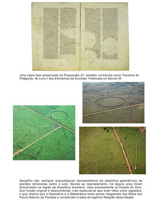 Uma cópia bem preservada da Proposição 47, também conhecida como Teorema de
Pitágoras, do Livro I dos Elementos de Euclides. Publicada no Século IX.




Geoglifos são vestígios arqueológicos representativos de desenhos geométricos de
grandes dimensões sobre o solo. Devido ao desmatamento, há alguns anos foram
encontrados na região da Amazônia brasileira, mais precisamente no Estado do Acre.
Sua função original é desconhecida, mas especula-se que eram tidos como sagrados,
o que implica que a Geometria e a Matemática eram partes integrantes dos Mitos dos
Povos Nativos da Floresta e constituíam a base da legítima Religião desta Nação.
 