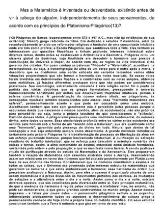 Mas a Matemática é inventada ou desvendada, existindo antes de
vir à cabeça de alguém, independentemente de seus pensamentos, de
acordo com os princípios do Platonismo-Pitagórico(13)?

(13) Pitágoras de Samos (supostamente entre 570 e 497 A.C., mas não há evidências de sua
exitência): filósofo grego radicado na Itália. Era dedicado a estudos matemáticos, além de
reconhecidamente ter sido um reformador religioso e fundador de uma comunidade iniciática
onde era tido como profeta; a Escola Pitagórica, que santificava toda a vida. Eles também se
interessavam por questões filosóficas e tinham profundo interesse intelectual sobre
diversos temas, dentre estes se destacavam a Aritmética e a Geometria. Pitágoras criou um
sistema global de doutrinas, cuja finalidade era descobrir a harmonia que preside à
constituição do Universo e traçar, de acordo com ela, as regras da vida individual e do
governo das cidades. Foi quem cunhou as palavras "Filósofo" e "Matemática", acreditava na
metempsicose, ou seja, a transmigração da alma de um corpo para o outro após a morte, e
descobriu que se dividirmos uma corda esticada em variados tamanhos vamos obter
vibrações proporcionais que vão formar a harmonia das notas musicais. Se essas notas
forem divididas em determinadas frações e a combinadas com as notas simples, obtemos
sons melódicos, já frações diferentes produzem sons que não podem ser considerados
prazerosos. Sua cosmologia, estreitamente vinculada à esta religião astral, foi o ponto de
partida das várias doutrinas que os gregos formulariam, pressupondo o universo
harmonicamente constituído por astros que desenvolvem trajetórias imutáveis, presos à
esferas concêntricas. A geometrização do cosmo estava aliada, no pitagorismo, às
concepções musicais também desenvolvidas pela escola: essa "harmonia matemática das
esferas", permanentemente soante e que pode ser concebida como uma melodia.
Acreditavam também que este som geralmente não é percebido pelas pessoas porque o
escutamos desde que nascemos e nossos ouvidos, além de acostumados, não são próprios
para percebê-lo; ou seja, seria a própria tessitura do que consideramos o "silêncio".
Partindo dessas idéias, o pitagorismo pressupunha uma identidade fundamental, de natureza
divina, entre todos os seres. Essa similaridade profunda entre os vários entes existentes era
sentida pelo homem sob a forma de um "acordo com a Natureza", que era qualificada como
uma "harmonia", garantida pela presença do divino em tudo. Natural que dentro de tal
concepção o mal seja entendido sempre como desarmonia. A grande novidade introduzida
certamente pelo próprio Pitágoras foi a transformação do processo de libertação da alma em
um esforço puramente humano, porque basicamente intelectual. A purificação ou salvação
resultaria do trabalho intelectual, que se esforça para descobrir a estrutura numérica das
coisas e tornar, assim, a alma semelhante ao cosmo; entendido como unidade harmônica,
sustentada pela ordem e pela proporção, e que se manifesta como beleza. A escola praticava
rituais de purificação através do estudo da Matemática e da Astronomia. Eles propuseram
também a relação da Matemática com assuntos abstratos como a Justiça, desenvolvendo
assim um misticismo em torno dos números que foi adotado posteriormente por Platão como
base de sua doutrina das formas. Consideravam que os números constituíam a essência de
todas as coisas, que o Universo era governado pelas mesmas estruturas matemáticas que
governam os números e que estes simbolizavam a harmonia; essa harmonia ou ordem que
percebiam analisando a Natureza. Assim, para eles o cosmos é organizado através de uma
ordem matemática e a prova disso são os movimentos perfeitos das estrelas, as mudanças
de estações e a alternância entre o dia e a noite. Assim como o dia e a noite, existem
diversos opostos, que são conciliados pela diversidade entre si. Este princípio matemático,
de que a essência da harmonia é regida pelos números, é irrefutável mas, no entanto, não
pode ser demonstrado, o que gerou grandes controvérsias no mundo antigo. Apesar desses
impasses - e talvez por causa deles - o pensamento pitagórico evoluiu e se expandiu,
influenciando praticamente todos os aspectos o desenvolvimento da cultura grega e
permanecendo conosco até hoje como a própria base do método científico. Em seus estudos
concluíram também que a Terra é redonda e que gira em torno de seu eixo.
 
