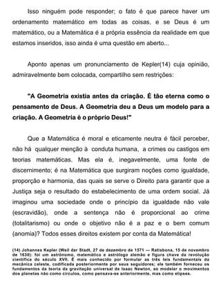 Isso ninguém pode responder; o fato é que parece haver um
ordenamento matemático em todas as coisas, e se Deus é um
matemático, ou a Matemática é a própria essência da realidade em que
estamos inseridos, isso ainda é uma questão em aberto...


      Aponto apenas um pronunciamento de Kepler(14) cuja opinião,
admiravelmente bem colocada, compartilho sem restrições:


                                                   eterna
      "A Geometria existia antes da criação. É tão eterna como o
                      Geometria       Deus
pensamento de Deus. A Geometria deu a Deus um modelo para a
           Geometria             Deus!
criação. A Geometria é o próprio Deus!"


      Que a Matemática é moral e eticamente neutra é fácil perceber,
não há qualquer menção à conduta humana, a crimes ou castigos em
teorias matemáticas. Mas ela é, inegavelmente, uma fonte de
discernimento; é na Matemática que surgiram noções como igualdade,
proporção e harmonia, das quais se serve o Direito para garantir que a
Justiça seja o resultado do estabelecimento de uma ordem social. Já
imaginou uma sociedade onde o princípio da igualdade não vale
(escravidão),     onde     a   sentença      não     é   proporcional      ao    crime
(totalitarismo) ou onde o objetivo não é a paz e o bem comum
(anomia)? Todos esses direitos existem por conta da Matemática!

(14) Johannes Kepler (Weil der Stadt, 27 de dezembro de 1571 — Ratisbona, 15 de novembro
de 1630): foi um astrônomo, matemático e astrólogo alemão e figura chave da revolução
científica do século XVII. É mais conhecido por formular as três leis fundamentais da
mecânica celeste, codificada posteriormente por seus seguidores; ele também forneceu os
fundamentos da teoria da gravitação universal de Isaac Newton, ao modelar o movimentos
dos planetas não como círculos, como pensava-se anteriormente, mas como elipses.
 
