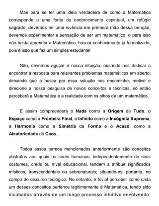 Mas para se ter uma idéia verdadeira de como a Matemática
corresponde a uma fonte de enobrecimento espiritual, um refúgio
sagrado, devemos ter uma vivência em primeira mão dessa benção,
devemos experimentar a sensação de ser um matemático; e para isso
não basta aprender a Matemática, buscar conhecimento já formalizado,
pois é isso que faz um simples estudante!


     Não, devemos aguçar a nossa intuição, ousando nos dedicar a
encontrar a resposta para relevantes problemas matemáticos em aberto;
deixando que a busca por essa solução nos encaminhe, motive e
direcione a nossa pesquisa de novos conceitos e técnicas, só então
perceberá a Matemática e a realidade com os olhos de um matemático.


     E assim compreenderá o Nada como a Origem de Tudo, o
Espaço como a Fronteira Final, o Infinito como a Incógnita Suprema,
a Harmonia como a Simetria da Forma e o Acaso, como a
Aleatoriedade do Caos...


     Todos esses termos mencionados anteriormente são conceitos
abstratos aos quais os seres humanos, independentemente de seus
costumes, credo ou nível educacional, tendem a atribuir significados
místicos, transcendentais ou sobrenaturais; situando-os, portanto, no
campo de discurso teológico. No entanto, é trivial perceber como cada
um desses conceitos pertence legitimamente à Matemática, tendo sido
incubados através de um longo processo intuitivo envolvendo
 
