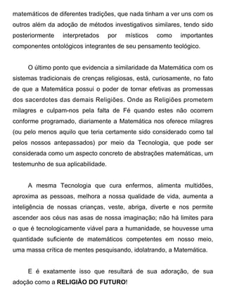 matemáticos de diferentes tradições, que nada tinham a ver uns com os
outros além da adoção de métodos investigativos similares, tendo sido
posteriormente   interpretados      por   místicos   como   importantes
componentes ontológicos integrantes de seu pensamento teológico.


     O último ponto que evidencia a similaridade da Matemática com os
sistemas tradicionais de crenças religiosas, está, curiosamente, no fato
de que a Matemática possui o poder de tornar efetivas as promessas
dos sacerdotes das demais Religiões. Onde as Religiões prometem
milagres e culpam-nos pela falta de Fé quando estes não ocorrem
conforme programado, diariamente a Matemática nos oferece milagres
(ou pelo menos aquilo que teria certamente sido considerado como tal
pelos nossos antepassados) por meio da Tecnologia, que pode ser
considerada como um aspecto concreto de abstrações matemáticas, um
testemunho de sua aplicabilidade.


     A mesma Tecnologia que cura enfermos, alimenta multidões,
aproxima as pessoas, melhora a nossa qualidade de vida, aumenta a
inteligência de nossas crianças, veste, abriga, diverte e nos permite
ascender aos céus nas asas de nossa imaginação; não há limites para
o que é tecnologicamente viável para a humanidade, se houvesse uma
quantidade suficiente de matemáticos competentes em nosso meio,
uma massa crítica de mentes pesquisando, idolatrando, a Matemática.


     E é exatamente isso que resultará de sua adoração, de sua
adoção como a RELIGIÃO DO FUTURO!
 