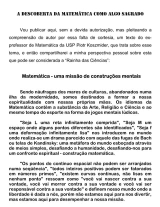 A DESCOBERTA DA MATEMÁTICA COMO ALGO SagradO


     Vou publicar aqui, sem a devida autorização, mas pleiteando a
compreensão do autor por essa falta de cortesia, um texto do ex-
professor de Matemática da USP Piotr Koszmider, que trata sobre esse
tema, e então compartilharei a minha perspectiva pessoal sobre esta
que pode ser considerada a “Rainha das Ciências”:


      Matemática - uma missão de construções mentais


     Sendo náufragos dos mares de culturas, abandonados numa
ilha da modernidade, somos destinados a formar a nossa
espiritualidade com nossas próprias mãos. Os idiomas da
Matemática contêm a substância da Arte, Religião e Ciência e ao
mesmo tempo do esporte na forma de jogos mentais lúdicos.

     "Seja L uma reta infinitamente comprida", "Seja M um
espaço onde alguns pontos diferentes são identificados", "Seja f
uma deformação infinitamente lisa" nos introduzem no mundo
onde realiza-se um drama parecido com aquele das fugas de Bach
ou telas de Kandinsky: uma metáfora do mundo esboçada através
de meios simples, desafiando a humanidade, desafiando-nos para
um confronto espiritual - construção matemática.

     "Os pontos do contínuo espacial não podem ser arranjados
numa seqüência", "todos inteiros positivos podem ser fatorados
em números primos", "existem curvas contínuas, não lisas em
nenhum ponto" ressoam como "você vai nascer contra a sua
vontade, você vai morrer contra a sua vontade e você vai ser
responsável contra a sua vontade" e definem nosso mundo onde a
liberdade é dada a nós, porém não estamos aqui para nos divertir,
mas estamos aqui para desempenhar a nossa missão.
 