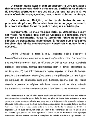 A missão, como fazer o bem ou descobrir a verdade, aqui é
demonstrar teoremas, definir os conceitos, participar na abertura
do livro dos segredos divinos que trata dos tais marcos miliários
como infinidade, espaço, ordem, caos, números, forma, mudança.

      Como Arte ou Religião, na forma do teatro de rua ou
procissão da páscoa, Matemática também é um jogo ou esporte
(até profissional) na forma de quebra cabeças e adivinhação.

     Ironicamente, os mais mágicos lados da Matemática podem
ser vistos na relação dela com as Ciências e Tecnologia. Para
chegar ao computador, avião ou tomógrafo foram necessários
séculos de pensamento matemático. É mágico que precisamos
imaginar algo infinito e abstrato para conquistar o mundo finito e
concreto.

       Agora voltando a falar a meu respeito; desde pequeno a
Matemática exerceu uma enorme fascinação sobre mim. Os números,
sua seqüência interminável, as dízimas periódicas com seus adoráveis
padrões repetitivos, formas geométricas com a divina proporção ou
razão áurea(15) que introduzem em nosso espírito um ideal de beleza,
pureza e uniformidade, operações como a simplificação e a montagem
de sistemas de equações com sua dinâmica própria que por vezes
remetia a passes de mágica; tudo isso marcou muito a minha infância
causando uma impressão avassaladora que perdura até os dias de hoje.

 (15). Relativamente a esta divisão, temos o seguinte princípio: para que um todo dividido
em duas partes desiguais pareça belo do ponto de vista da forma, deve apresentar a parte
menor e a maior a mesma relação que entre esta e o todo. A escola pitagórica estudou e
observou muitas relações e modelos numéricos que apareciam na natureza, beleza, estética,
harmonia musical e outros, sendo esta a mais importante Se quiséssemos dividir um
segmento AB em duas partes, teríamos uma infinidade de maneiras de fazê-lo. Existe uma,
no entanto, que parece ser mais agradável à vista, como se traduzisse uma operação
harmoniosa para os nossos sentidos. Corresponde ao número irracional Ф = ( 1 + sqrt 5 ) / 2.
 