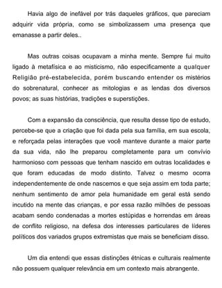 Havia algo de inefável por trás daqueles gráficos, que pareciam
adquirir vida própria, como se simbolizassem uma presença que
emanasse a partir deles..


     Mas outras coisas ocupavam a minha mente. Sempre fui muito
ligado à metafísica e ao misticismo, não especificamente a qualquer
Religião pré-estabelecida, porém buscando entender os mistérios
do sobrenatural, conhecer as mitologias e as lendas dos diversos
povos; as suas histórias, tradições e superstições.


     Com a expansão da consciência, que resulta desse tipo de estudo,
percebe-se que a criação que foi dada pela sua família, em sua escola,
e reforçada pelas interações que você manteve durante a maior parte
da sua vida, não lhe preparou completamente para um convívio
harmonioso com pessoas que tenham nascido em outras localidades e
que foram educadas de modo distinto. Talvez o mesmo ocorra
independentemente de onde nascemos e que seja assim em toda parte;
nenhum sentimento de amor pela humanidade em geral está sendo
incutido na mente das crianças, e por essa razão milhões de pessoas
acabam sendo condenadas a mortes estúpidas e horrendas em áreas
de conflito religioso, na defesa dos interesses particulares de líderes
políticos dos variados grupos extremistas que mais se beneficiam disso.


     Um dia entendi que essas distinções étnicas e culturais realmente
não possuem qualquer relevância em um contexto mais abrangente.
 