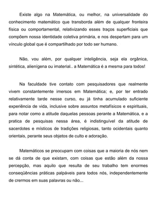 Existe algo na Matemática, ou melhor, na universalidade do
conhecimento matemático que transborda além de qualquer fronteira
física ou comportamental, relativizando esses traços superficiais que
compõem nossa identidade coletiva primária, e nos despertam para um
vínculo global que é compartilhado por todo ser humano.


     Não, vou além, por qualquer inteligência, seja ela orgânica,
sintética, alienígena ou imaterial.. a Matemática é a mesma para todos!



     Na faculdade tive contato com pesquisadores que realmente
vivem constantemente imersos em Matemática; e, por ter entrado
relativamente tarde nesse curso, eu já tinha acumulado suficiente
experiência de vida, inclusive sobre assuntos metafísicos e espirituais,
para notar como a atitude daquelas pessoas perante a Matemática, e a
pratica de pesquisas nessa área, é indistinguível da atitude de
sacerdotes e místicos de tradições religiosas, tanto ocidentais quanto
orientais, perante seus objetos de culto e adoração.


     Matemáticos se preocupam com coisas que a maioria de nós nem
se dá conta de que existam, com coisas que estão além da nossa
percepção, mas aquilo que resulta de seu trabalho tem enormes
conseqüências práticas palpáveis para todos nós, independentemente
de crermos em suas palavras ou não...
 