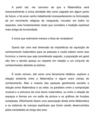 A   partir   daí,   me   convenci   de   que   a   Matemática   será
inexoravelmente a única atividade tida como sagrada em algum ponto
do futuro, e há anos venho trabalhando incessantemente na formulação
de um movimento religioso de vanguarda, inovador em todos os
aspectos, mas fundamentado nesta que considero a tradição espiritual
mais antiga da humanidade.


     A única que realmente merece o título de verdadeira!


     Queria dar uma real dimensão da importância da aquisição de
conhecimento matemático para as pessoas e vocês sabem como isso
funciona; a menos que seja considerado sagrado, a população em geral
não tem o devido apreço ou respeito em relação a um conjunto de
conhecimentos abstrato ou teórico.


     É muito comum, até como uma ferramenta didática, explorar a
relação existente entre a Matemática e algum outro campo do
conhecimento. Mas a maioria das pessoas geralmente escolhe a
relação entre Matemática e as artes: os paralelos entre a composição
musical e a estrutura de uma teoria matemática, ou entre a relação de
espaços e formas em um estilo de pintura e os gráficos de funções
complexas. Dificilmente fazem uma associação direta entre Matemática
e os sistemas de crenças espirituais que foram sendo desenvolvidos
pelas sociedades ao longo das eras.
 