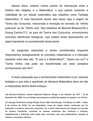 Apesar disso, existem muitos pontos de intersecção entre a
história das religiões e a Matemática, o que parece sustentar a
viabilidade de um estudo sistemático que classifico como Teologia
Matemática. O mais fascinante dentre eles talvez seja a origem da
Teoria dos Conjuntos, relacionada à transição do conceito de “infinito
potencial” ao de “infinito real”. Nos trabalhos de Bernard Bolzano(16) e
Georg Cantor(17), os pais da Teoria dos Conjuntos, encontramos
inúmeras referências teológicas, cuja análise ainda desempenha um
papel importante na compreensão dessa teoria.


       As     perguntas        essenciais a             serem consideradas             enquanto
interpretamos teologicamente os conceitos matemáticos e a interação
existente entre eles são: "O que é a Matemática?”, “Quem sou eu?” e
“Como minha vida pode ser transformada por esse complexo
conhecimento sem fim?”.


       O autor pressupõe que o conhecimento matemático é por natureza
teológico e que todo o apanhado de literatura Matemática deve ser lido
e interpretado dentro deste enfoque..


(16) Bernard Placidus Johann Nepomuk Bolzano (Praga, 5 de Outubro de 1781 - 18 de
Dezembro de 1848): foi um teólogo que pesquisou problemas ligados ao espaço e ao infinito.

(17) George Ferdinand Ludwig Philipp Cantor (São Petersburgo, 3 de Março de 1845 — Halle,
6 de Janeiro de 1918): foi um matemático russo de origem alemã, conhecido por ter
elaborado a moderna teoria dos conjuntos. Foi a partir desta teoria que chegou ao conceito
de   número   transfinito,   incluindo   as   classes    numéricas   dos   cardinais   e   ordinais,
estabelecendo a diferença entre estes dois conceitos, que são problemáticos quando se
referem a conjuntos infinitos.
 