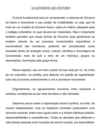 O GOVERNO DO FUTURO


     O ponto fundamental para se compreender a natureza do Governo
do futuro é reconhecer o seu caráter de mutabilidade, ou seja, que há
mais de um modelo de Governo futuro, cada um melhor adaptado para
o estágio civilizatório no qual deverá ser implantado. Mas é importante
também perceber que essas formas de Governo (que geralmente se
impõem através de um processo revolucionário espontâneo e
incontrolável)   são   inevitáveis, podendo   ser   considerados    como
resultado direto da evolução social, cultural, cientifica e tecnológica da
humanidade; mais do quê a obra de um indivíduo, grupos ou
associações, iluminados pela graça divina.


     Nesse aspecto, sou um mero arauto do que está por vir, ao invés
de um visionário, um profeta, pois detectei um padrão de regularidade;
tudo isso já ocorreu anteriormente e virá a acontecer novamente!


     Originalmente, os agrupamentos humanos eram escassos e
isolados, constituindo-se por meio de tribos e clãs nômades.


     Sabemos pouco sobre a organização social e política, se tanto, de
nossos antepassados, mas as hipóteses correntes pressupõem uma
isonomia reinante; todos eram iguais entre si e tinham idênticos direitos,
responsabilidades e competências. Todas as decisões que afetavam a
vida dessas pessoas eram tomadas de comum acordo, em assembléias
 