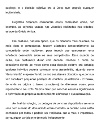 públicas, e a decisão coletiva era a única que possuía qualquer
legitimidade.


     Registros históricos corroboram essas conclusões como, por
exemplo, as conchas usadas nas votações realizadas nas cidades-
estado da Grécia Antiga.


     Era costume, naquela época, que os cidadãos mais célebres, os
mais ricos e competentes, fossem afastados temporariamente da
comunidade onde habitavam, para impedir que exercessem uma
influência desmedida sobre os seus compatriotas. Essa espécie de
exílio, que costumava durar uma década, recebeu o nome de
ostracismo devido ao modo como essa decisão coletiva era tomada:
qualquer indivíduo poderia convocar uma assembléia, atuando como
“denunciante” e apresentando o caso aos demais cidadãos, que por sua
vez escolhiam pequenos pedaços de conchas (as ostrakon - ὄστρακον,
de onde se origina o termo ostracismo) de diferentes cores, para
representar o seu voto. Vamos dizer que conchas escuras significavam
a aprovação da proposta do denunciante e brancas a sua reprovação.


     Ao final da votação, os pedaços de conchas depositadas em uma
urna com o nome do denunciado eram contadas, a decisão seria então
conhecida por todos e poderia ser verificada, que é mais o importante,
por qualquer participante de modo independente.
 