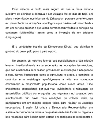 Esse sistema é muito mais seguro do que a mera tomada
subjetiva de opiniões e continua a ser utilizado até os dias de hoje, em
plena modernidade, nos tribunais do júri popular; porque somente surgiu
em decorrência de inovações tecnológicas que haviam sido descobertas
em um período anterior e que ainda permanecem válidas; o princípio da
contagem (Matemática) assim como a invenção de um alfabeto
(Linguagem).


     É o verdadeiro espírito da Democracia Direta; que significa o
governo do povo, pelo povo e para o povo.


     No entanto, os mesmos fatores que possibilitaram a sua criação
levaram inevitavelmente à sua superação; as inovações tecnológicas,
que são atualizadas sem cessar, pressionam a civilização a adequar-se
a elas. Novas Tecnologias como a agricultura, o arado, o comércio, a
cerâmica e a metalurgia aperfeiçoaram a vida em sociedade
estimulando o crescimento populacional como nunca antes. Esse
crescimento populacional, por sua vez, inviabilizaria a realização de
assembléias públicas como aquelas que vigoravam no passado, pois
simplesmente não havia mais condições de colocar todos os
participantes em um mesmo espaço físico, para realizar as votações
necessárias. E assim foi criada a Democracia Representativa, um
sistema de Democracia Indireta na qual assembléias locais ou regionais
são realizadas para decidir quem estaria em condições de representar a
 