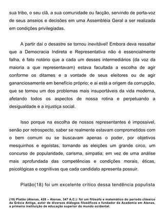 sua tribo, o seu clã, a sua comunidade ou facção, servindo de porta-voz
de seus anseios e decisões em uma Assembléia Geral a ser realizada
em condições privilegiadas.


       A partir daí o desastre se tornou inevitável! Embora deva ressaltar
que a Democracia Indireta e Representativa não é essencialmente
falha, é fato notório que a cada um desses intermediários (da voz da
maioria a que representavam) estava facultada a escolha de agir
conforme os ditames e a vontade de seus eleitores ou de agir
gananciosamente em benefício próprio; e ai está a origem da corrupção,
que se tornou um dos problemas mais insuportáveis da vida moderna,
afetando todos os aspectos de nossa rotina e perpetuando a
desigualdade e a injustiça social.


       Isso porque na escolha de nossos representantes é impossível,
senão por retrospecto, saber se realmente estavam comprometidos com
o bem comum ou se buscavam apenas o poder, por objetivos
mesquinhos e egoístas, tornando as eleições um grande circo, um
concurso de popularidade, carisma, simpatia; em vez de uma análise
mais aprofundada das competências e condições morais, éticas,
psicológicas e cognitivas que cada candidato apresenta possuir.


       Platão(18) foi um excelente crítico dessa tendência populista


(18) Platão (Atenas, 428 – Atenas, 347 A.C.): foi um filósofo e matemático do período clássico
da Grécia Antiga, autor de diversos diálogos filosóficos e fundador da Academia em Atenas,
a primeira instituição de educação superior do mundo ocidental.
 