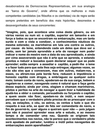 desabonadora de Democracias Representativas, em sua analogia
ao “barco do Governo”, onde afirma que os melhores e mais
competentes candidatos (os filósofos e os cientistas) via de regra serão
sempre preteridos em benefício dos mais hipócritas, desonestos e
desavergonhados de seus concorrentes:

“Imagina, pois, que acontece uma coisa deste gênero, ou em
vários navios ou num só: o capitão, superior em tamanho e em
força a todos os que se encontram na embarcação, mas um tanto
surdo e com a vista a condizer, e conhecimentos náuticos da
                                       conhecimentos
mesma extensão; os marinheiros em luta uns contra os outros,
por causa do leme, entendendo cada um deles que deve ser o
piloto, sem ter jamais aprendido a arte de navegar nem poder
                                              aprendizado,
indicar o nome do mestre nem a data do seu aprendizado, e ainda
por cima asseverando que não é arte que se aprenda, e estando
prontos a reduzir a bocados quem declarar sequer que se pode
aprender; estão sempre a assediar o capitão, a pedir-lhe o leme
                                                  pedir-
e a fazer tudo para que este lhes seja entregue; algumas vezes, se
                                                 algumas
não são eles que o convencem, mas sim outros, matam-nos, a
                                                     matam-
            atiram-
esses, ou atiram-nos pela borda fora; reduzem à impotência o
honesto capitão com drogas, a embriaguez ou qualquer outro
meio; tomam conta do navio, apoderam-se da sua carga, bebem e
                              apoderam-
regalam-se a comer, navegando como é natural que o faça gente
 egalam-
dessa espécie; ainda por cima, elogiam e chamam marinheiros,
pilotos e peritos na arte de navegar a quem tiver a habilidade de
ajudá-
ajudá-los a obter o comando, persuadindo ou forçando o capitão;
a quem assim não fizer, apodam-no de inútil, e nem sequer
   quem                      apodam-
percebem que o verdadeiro piloto precisa de se preocupar com o
ano, as estações, o céu, os astros, os ventos e tudo o que diz
respeito à sua arte, se quer de fato ser comandante do navio, a
        governá lo,
              ná-
fim de governá-lo, quer alguns o queiram quer não — pois julgam
que não é possível aprender essa arte e estudo, e ao mesmo
tempo a de comandar uma nau. Quando se originam tais
acontecimentos nos navios, não te parece que o verdadeiro piloto
                             lunático
será apodado de palrador, lunático e inútil pelos navegantes de
embarcações assim aparelhadas?”
 