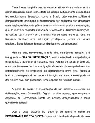 Essa é uma tragédia que se estende até os dias atuais e se faz
sentir com ainda maior intensidade em paises culturalmente atrasados e
tecnologicamente defasados como o Brasil, cujo cenário político é
completamente dominado e contaminado por corruptos que desonram
essa nação; traidores da pátria sem um mínimo de pudor e moderação,
que se mantêm no poder através de sucessivas e ilimitadas reeleições,
às custas da manutenção da ignorância de seus eleitores, que, se
tivessem recebido uma educação privilegiada, jamais os teriam
elegido... Estou falando de nossos digníssimos parlamentares!


     Mas eis que, novamente, a roda gira, os séculos passam, e é
inaugurada a ERA DA INFORMAÇÂO, com a criação do computador, a
ferramenta, o aparelho, a máquina, mais versátil de todas; e com ela,
mais precisamente com a interligação de redes de computadores e o
estabelecimento de protocolos de comunicação entre eles, surgiu a
Internet, um espaço virtual onde a interação entre as pessoas pode se
dar em um nível não presencial, uma espécie de “reunião astral”.


     A partir de então, a implantação de um sistema eletrônico de
deliberação, uma Assembléia Digital no ciberespaço, que resgate a
essência da Democracia Direta de nossos antepassados é mera
questão de tempo!


     Dou a esse sistema de Governo do futuro o nome de
DEMOCRACIA DIRETA DIGITAL e a sua implantação depende de uma
 