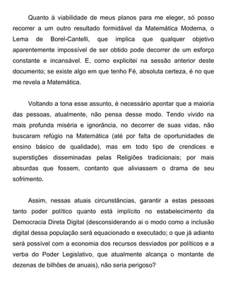 Quanto à viabilidade de meus planos para me eleger, só posso
recorrer a um outro resultado formidável da Matemática Moderna, o
Lema    de    Borel-Cantelli,   que   implica   que   qualquer   objetivo
aparentemente impossível de ser obtido pode decorrer de um esforço
constante e incansável. E, como explicitei na sessão anterior deste
documento; se existe algo em que tenho Fé, absoluta certeza, é no que
me revela a Matemática.


     Voltando a tona esse assunto, é necessário apontar que a maioria
das pessoas, atualmente, não pensa desse modo. Tendo vivido na
mais profunda miséria e ignorância, no decorrer de suas vidas, não
buscaram refúgio na Matemática (até por falta de oportunidades de
ensino básico de qualidade), mas em todo tipo de crendices e
superstições disseminadas pelas Religiões tradicionais; por mais
absurdas que fossem, contanto que aliviassem o drama de seu
sofrimento.


     Assim, nessas atuais circunstâncias, garantir a estas pessoas
tanto poder político quanto está implícito no estabelecimento da
Democracia Direta Digital (desconsiderando ai o modo como a inclusão
digital dessa população será equacionado e executado; o que já adianto
será possível com a economia dos recursos desviados por políticos e a
verba do Poder Legislativo, que atualmente alcança o montante de
dezenas de bilhões de anuais), não seria perigoso?
 