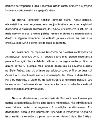 iraniano corresponde a uma Teocracia, assim como também é o próprio
Vaticano, sede mundial da Igreja Católica.


     No original, Teocracia significa “governo divino”. Nesse sentido,
ela é definida como o governo em que justificativas de ordem espiritual
direcionam a estrutura hierárquica do Estado juridicamente instituído. O
mais comum é que o chefe político receba o status de representante
direto de alguma divindade, no entanto já ouve casos em que este
chegava a assumir a condição de deus encarnado.


     Ao avaliarmos os registros históricos de diversas civilizações da
Antiguidade, notamos como a Teocracia teve uma grande importância
para a formação da identidade cultural e da organização política de
alguns povos. O exemplo mais famoso desse tipo de governo ocorreu
no Egito Antigo, quando o faraó era adorado como o filho do deus-sol
Amon-Rá e reconhecido como a encarnação de Hórus, o deus-falcão.
Para os egípcios, a oferenda de sacrifícios e a felicidade pessoal dos
faraós eram fundamentais na manutenção de uma relação saudável
com todas as outras divindades.


     No caso dos hebreus, a concepção de Teocracia era tomada por
outras características. Sendo uma cultura monoteísta, não admitiam que
seus líderes políticos alcançassem à condição de divindades. Em
decorrência disso, a tais líderes era reservada a importante função de
intermediar a relação do povo com o seu deus-único. No Antigo
 