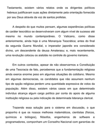 Testamento, existem vários relatos onde os dirigentes políticos
 hebreus justificavam suas ações diretamente pela orientação fornecida
 por seu Deus através da voz de santos profetas.


     A despeito do que muitos pensam, algumas experiências políticas
de caráter teocrático se desenvolveram com algum nível de sucesso até
mesmo      no   mundo    contemporâneo.     O    Vaticano,   como    disse
anteriormente, ainda hoje é uma Monarquia Teocrática; antes do final
da segunda Guerra Mundial, o imperador japonês era considerado
divino, um descendente da deusa Amaterasu; e, mais recentemente,
uma revolução colocou os aiatolás no controle do governo iraniano.


     Em outros contextos, apesar de não observarmos a Constituição
de uma Teocracia de fato, percebemos que a fundamentação religiosa
ainda exerce enorme peso em algumas situações do cotidiano. Mesmo
em algumas democracias, os candidatos que não assumem nenhum
tipo de opção religiosa perdem uma quantidade expressiva de votos da
população. Além disso, existem vários casos em que determinado
indivíduo alcança algum cargo político por conta do apoio de alguma
instituição religiosa ou pela indicação de determinada liderança clerical.


     Trazendo essa solução para o sistema em discussão, o que
proponho é que os nossos melhores matemáticos, cientistas (físicos,
químicos    e   biólogos),   filósofos,   engenheiros   de    software   e
programadores, componham um Conselho Nacional com garantias de
 