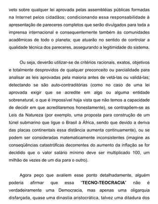 veto sobre qualquer lei aprovada pelas assembléias públicas formadas
na Internet pelos cidadãos; condicionando essa responsabilidade à
apresentação de pareceres completos que serão divulgados para toda a
imprensa internacional e consequentemente também às comunidades
acadêmicas de todo o planeta; que atuarão no sentido de controlar a
qualidade técnica dos pareceres, assegurando a legitimidade do sistema.


     Ou seja, deverão utilizar-se de critérios racionais, exatos, objetivos
e totalmente desprovidos de qualquer preconceito ou parcialidade para
analisar as leis aprovadas pela maioria antes de vetá-las ou validá-las;
detectando se são auto-contraditórias (como no caso de uma lei
aprovada exigir que se acredite em algo ou alguma entidade
sobrenatural, o que é impossível haja vista que não temos a capacidade
de decidir em que acreditaremos honestamente), se contrapõem-se as
Leis da Natureza (por exemplo, uma proposta para construção de um
túnel submarino que ligue o Brasil à África, sendo que devido a deriva
das placas continentais essa distância aumenta continuamente), ou se
podem ser consideradas matematicamente inconsistentes (imagine as
conseqüências catastróficas decorrentes do aumento da inflação se for
decidido que o valor salário mínimo deve ser multiplicado 100, um
milhão de vezes de um dia para o outro).


     Agora peço que avaliem esse ponto detalhadamente, alguém
poderia   afirmar    que     essa    “TECNO-TEOCRACIA”            não    é
verdadeiramente uma Democracia, mas apenas uma oligarquia
disfarçada, quase uma dinastia aristocrática, talvez uma ditadura dos
 
