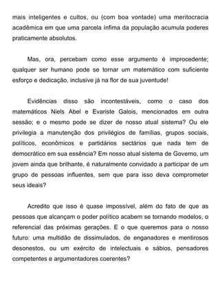 mais inteligentes e cultos, ou (com boa vontade) uma meritocracia
acadêmica em que uma parcela ínfima da população acumula poderes
praticamente absolutos.


     Mas, ora, percebam como esse argumento é improcedente;
qualquer ser humano pode se tornar um matemático com suficiente
esforço e dedicação, inclusive já na flor de sua juventude!


     Evidências    disso   são   incontestáveis,   como       o   caso   dos
matemáticos Niels Abel e Evariste Galois, mencionados em outra
sessão; e o mesmo pode se dizer de nosso atual sistema? Ou ele
privilegia a manutenção dos privilégios de famílias, grupos sociais,
políticos, econômicos e partidários sectários que nada tem de
democrático em sua essência? Em nosso atual sistema de Governo, um
jovem ainda que brilhante, é naturalmente convidado a participar de um
grupo de pessoas influentes, sem que para isso deva comprometer
seus ideais?


     Acredito que isso é quase impossível, além do fato de que as
pessoas que alcançam o poder político acabem se tornando modelos, o
referencial das próximas gerações. E o que queremos para o nosso
futuro: uma multidão de dissimulados, de enganadores e mentirosos
desonestos, ou um exército de intelectuais e sábios, pensadores
competentes e argumentadores coerentes?
 