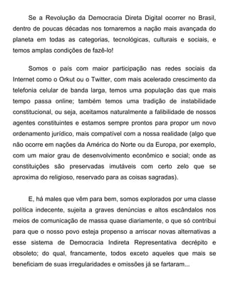 Se a Revolução da Democracia Direta Digital ocorrer no Brasil,
dentro de poucas décadas nos tornaremos a nação mais avançada do
planeta em todas as categorias, tecnológicas, culturais e sociais, e
temos amplas condições de fazê-lo!

     Somos o país com maior participação nas redes sociais da
Internet como o Orkut ou o Twitter, com mais acelerado crescimento da
telefonia celular de banda larga, temos uma população das que mais
tempo passa online; também temos uma tradição de instabilidade
constitucional, ou seja, aceitamos naturalmente a falibilidade de nossos
agentes constituintes e estamos sempre prontos para propor um novo
ordenamento jurídico, mais compatível com a nossa realidade (algo que
não ocorre em nações da América do Norte ou da Europa, por exemplo,
com um maior grau de desenvolvimento econômico e social; onde as
constituições são preservadas imutáveis com certo zelo que se
aproxima do religioso, reservado para as coisas sagradas).


     E, há males que vêm para bem, somos explorados por uma classe
política indecente, sujeita a graves denúncias e altos escândalos nos
meios de comunicação de massa quase diariamente, o que só contribui
para que o nosso povo esteja propenso a arriscar novas alternativas a
esse sistema de Democracia Indireta Representativa decrépito e
obsoleto; do qual, francamente, todos exceto aqueles que mais se
beneficiam de suas irregularidades e omissões já se fartaram...
 