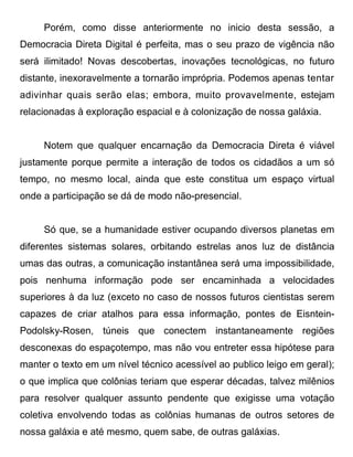 Porém, como disse anteriormente no inicio desta sessão, a
Democracia Direta Digital é perfeita, mas o seu prazo de vigência não
será ilimitado! Novas descobertas, inovações tecnológicas, no futuro
distante, inexoravelmente a tornarão imprópria. Podemos apenas tentar
adivinhar quais serão elas; embora, muito provavelmente, estejam
relacionadas à exploração espacial e à colonização de nossa galáxia.


     Notem que qualquer encarnação da Democracia Direta é viável
justamente porque permite a interação de todos os cidadãos a um só
tempo, no mesmo local, ainda que este constitua um espaço virtual
onde a participação se dá de modo não-presencial.


     Só que, se a humanidade estiver ocupando diversos planetas em
diferentes sistemas solares, orbitando estrelas anos luz de distância
umas das outras, a comunicação instantânea será uma impossibilidade,
pois nenhuma informação pode ser encaminhada a velocidades
superiores à da luz (exceto no caso de nossos futuros cientistas serem
capazes de criar atalhos para essa informação, pontes de Eisntein-
Podolsky-Rosen, túneis que conectem instantaneamente regiões
desconexas do espaçotempo, mas não vou entreter essa hipótese para
manter o texto em um nível técnico acessível ao publico leigo em geral);
o que implica que colônias teriam que esperar décadas, talvez milênios
para resolver qualquer assunto pendente que exigisse uma votação
coletiva envolvendo todas as colônias humanas de outros setores de
nossa galáxia e até mesmo, quem sabe, de outras galáxias.
 