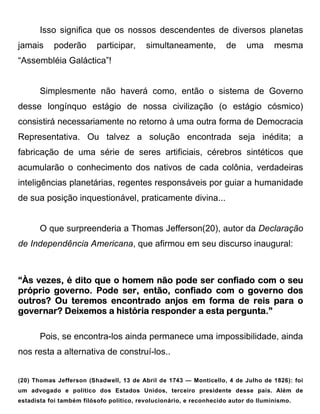 Isso significa que os nossos descendentes de diversos planetas
jamais     poderão       participar,      simultaneamente,          de     uma      mesma
“Assembléia Galáctica”!


       Simplesmente não haverá como, então o sistema de Governo
desse longínquo estágio de nossa civilização (o estágio cósmico)
consistirá necessariamente no retorno à uma outra forma de Democracia
Representativa. Ou talvez a solução encontrada seja inédita; a
fabricação de uma série de seres artificiais, cérebros sintéticos que
acumularão o conhecimento dos nativos de cada colônia, verdadeiras
inteligências planetárias, regentes responsáveis por guiar a humanidade
de sua posição inquestionável, praticamente divina...


       O que surpreenderia a Thomas Jefferson(20), autor da Declaração
de Independência Americana, que afirmou em seu discurso inaugural:



“Às vezes, é dito que o homem não pode ser confiado com o seu
próprio governo. Pode ser, então, confiado com o governo dos
outros? Ou teremos encontrado anjos em forma de reis para o
governar? Deixemos a história responder a esta pergunta.”
                                               pergunta.”

       Pois, se encontra-los ainda permanece uma impossibilidade, ainda
nos resta a alternativa de construí-los..


(20) Thomas Jefferson (Shadwell, 13 de Abril de 1743 — Monticello, 4 de Julho de 1826): foi
um advogado e político dos Estados Unidos, terceiro presidente desse país. Além de
estadista foi também filósofo político, revolucionário, e reconhecido autor do Iluminismo.
 