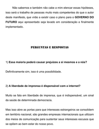Não sabemos e também não cabe a mim elencar essas hipóteses,
isso será o trabalho de pessoas muito mais competentes do que o autor
deste manifesto, que virão a existir caso o plano para o GOVERNO DO
FUTURO aqui apresentado seja levado em consideração e finalmente
implementado.




                    PERGUNTAS E RESPOSTAS




1) Essa maioria poderá causar prejuízos a si mesmos e a nós?


Definitivamente sim, isso é uma possibilidade.




2) A liberdade de imprensa é dispensável com a internet?


Muito se fala em liberdade de imprensa, que é indispensável, um sinal
da saúde de determinada democracia.


Mas isso abre as portas para que interesses estrangeiros se consolidem
em território nacional, são grandes empresas internacionais que utilizam
dos meios de comunicação para sustentar seus interesses escusos que
se opõem ao bem estar do nosso povo.
 