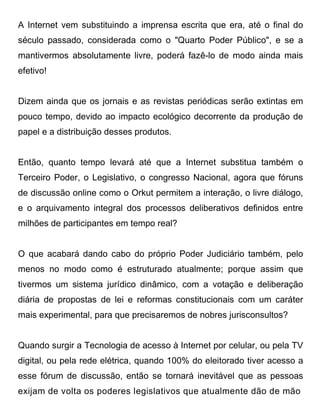 A Internet vem substituindo a imprensa escrita que era, até o final do
século passado, considerada como o "Quarto Poder Público", e se a
mantivermos absolutamente livre, poderá fazê-lo de modo ainda mais
efetivo!


Dizem ainda que os jornais e as revistas periódicas serão extintas em
pouco tempo, devido ao impacto ecológico decorrente da produção de
papel e a distribuição desses produtos.


Então, quanto tempo levará até que a Internet substitua também o
Terceiro Poder, o Legislativo, o congresso Nacional, agora que fóruns
de discussão online como o Orkut permitem a interação, o livre diálogo,
e o arquivamento integral dos processos deliberativos definidos entre
milhões de participantes em tempo real?


O que acabará dando cabo do próprio Poder Judiciário também, pelo
menos no modo como é estruturado atualmente; porque assim que
tivermos um sistema jurídico dinâmico, com a votação e deliberação
diária de propostas de lei e reformas constitucionais com um caráter
mais experimental, para que precisaremos de nobres jurisconsultos?


Quando surgir a Tecnologia de acesso à Internet por celular, ou pela TV
digital, ou pela rede elétrica, quando 100% do eleitorado tiver acesso a
esse fórum de discussão, então se tornará inevitável que as pessoas
exijam de volta os poderes legislativos que atualmente dão de mão
 