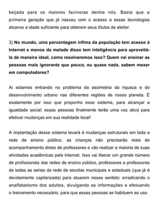 beijada para os maiores facínoras dentre nós. Basta que a
primeira geração que já nasceu com o acesso a essas tecnologias
alcance a idade suficiente para obterem seus títulos de eleitor.


3) No mundo, uma porcentagem ínfima da população tem acesso à
Internet e menos da metade disso tem inteligência para aproveitá-
la de maneira ideal, como resolveremos isso? Quem vai ensinar as
pessoas mais ignorante que pouco, ou quase nada, sabem mexer
em computadores?


Ai estamos entrando no problema da assimetria da riqueza e do
desenvolvimento urbano nas diferentes regiões de nosso planeta. É
exatamente por isso que proponho esse sistema, para alcançar a
igualdade social; essas pessoas finalmente terão uma voz ativa para
efetivar mudanças em sua realidade local!


A implantação desse sistema levará à mudanças estruturais em toda a
rede de ensino público, as crianças não precisarão mais do
acompanhamento direto de professores e vão realizar a maioria de suas
atividades acadêmicas pela Internet. Isso vai liberar um grande número
de profissionais das redes de ensino público, professores e professoras
de todas as series da rede de escolas municipais e estaduais (que já é
devidamente capilarizada) para atuarem nesse sentido; erradicando o
analfabetismo dos adultos, divulgando as informações e efetuando
o treinamento necessário, para que essas pessoas se habituem ao uso
 