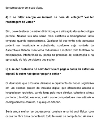do computador em suas vidas.


4) E se faltar energia ou internet na hora da votação? Vai ter
recontagem de votos?


Sim, devo destacar o caráter dinâmico que a utilização dessa tecnologia
permite. Nossas leis não serão mais estáticas e homogêneas tanto
temporal quando espacialmente. Qualquer lei que tenha sido aprovada
poderá ser invalidada e substituída, conforme seja vontade da
Assembléia Cidadã. Isso torna redundante e ineficaz toda tentativa de
manipulação, interferência ou panes no processo de deliberação e na
aprovação de leis do sistema que sugiro.


5) E se der problema no servidor? Quem paga a conta da estrutura
digital? E quem não quiser pagar a conta?


O ideal seria que o Estado utilizasse o orçamento do Poder Legislativo
em um extenso projeto de inclusão digital, que oferecesse acesso e
hospedagem gratuitos, banda larga pela rede elétrica, cobertura wimax
por todo o território nacional, assim como computadores descartáveis e
ecologicamente corretos, a qualquer cidadão.


Seria ainda melhor se pudessemos construir uma intranet física, com
cabos de fibra ótica conectando todo terminal de computador, Ai sim a
 