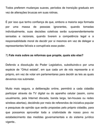 Todos preferem mudanças suaves, períodos de transição graduais em
vez de alterações bruscas em suas rotinas.


É por isso que tenho confiança de que, embora a maioria seja formada
por   uma    massa     de   pessoas     ignorantes,   quando    tomadas
individualmente, suas decisões coletivas serão surpreendentemente
sensatas e racionais, quando tiverem a competência legal e a
responsabilidade moral de decidir por si mesmos em vez de delegar a
representantes falíveis e corruptíveis esse poder.


7) Fale mais sobre as reformas que propõe, quais são elas?


Defendo a dissolução do Poder Legislativo, substituindo-o por uma
espécie de “Orkut estatal”, em que cada um de nós represente a si
próprio, em vez de votar em parlamentares para decidir as leis as quais
devemos nos submeter.


Muito mais segura, a deliberação online, permitirá a cada cidadão
participar através da TV digital ou do aparelho celular (assim, como
usualmente, pela Internet discada, banda larga, lan-houses ou redes
wireless abertas), decidindo por meio de referendos de iniciativa popular
e pesquisas de opinião que serão propostas pelo próprio cidadão, para
que possamos aproveitar toda a criatividade de nosso povo no
estabelecimento das medidas governamentais e do sistema jurídico
vigente..
 