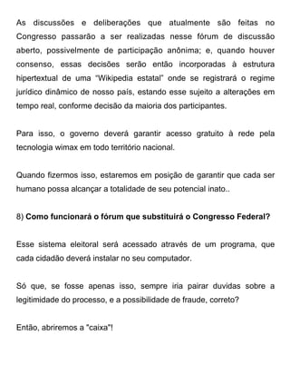 As discussões e deliberações que atualmente são feitas no
Congresso passarão a ser realizadas nesse fórum de discussão
aberto, possivelmente de participação anônima; e, quando houver
consenso, essas decisões serão então incorporadas à estrutura
hipertextual de uma “Wikipedia estatal” onde se registrará o regime
jurídico dinâmico de nosso país, estando esse sujeito a alterações em
tempo real, conforme decisão da maioria dos participantes.


Para isso, o governo deverá garantir acesso gratuito à rede pela
tecnologia wimax em todo território nacional.


Quando fizermos isso, estaremos em posição de garantir que cada ser
humano possa alcançar a totalidade de seu potencial inato..


8) Como funcionará o fórum que substituirá o Congresso Federal?


Esse sistema eleitoral será acessado através de um programa, que
cada cidadão deverá instalar no seu computador.


Só que, se fosse apenas isso, sempre iria pairar duvidas sobre a
legitimidade do processo, e a possibilidade de fraude, correto?


Então, abriremos a "caixa"!
 