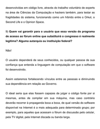 desenvolvidas em código livre, através do trabalho voluntário de experts
na área de Ciências da Computação e hackers também, para testar as
fragilidades do sistema, funcionando como um híbrido entre o Orkut, o
Second Life e o Opinion Space.


9) Quem vai garantir para o usuário que essa versão do programa
de acesso ao fórum online que substituirá o congresso é realmente
legitima? Alguma autarquia ou instituição federal?


Não!


O usuário dependerá de seus conhecidos, ou qualquer pessoa de sua
confiança que entenda a linguagem de computação em que o software
foi desenvolvido.


Assim estaremos fortalecendo vínculos entre as pessoas e diminuindo
sua dependência em relação ao Governo.


O ideal seria que elas fossem capazes de julgar o código fonte por si
mesmas, antes de compilar em sua máquina, mas caso contrário
deverão recorrer à propaganda boca a boca, de qual versão do software
disponível na Internet é a mais adequada para determinado grupo; por
exemplo, para aqueles que acessam o fórum de discussão pelo celular,
pela TV digital, pela Internet discada ou banda larga.
 