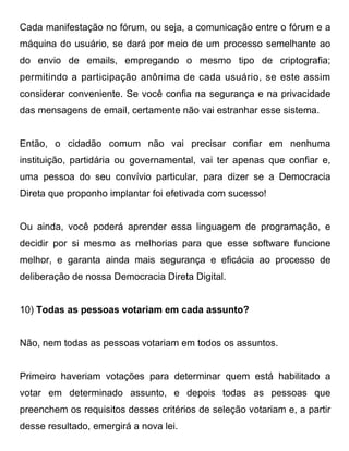 Cada manifestação no fórum, ou seja, a comunicação entre o fórum e a
máquina do usuário, se dará por meio de um processo semelhante ao
do envio de emails, empregando o mesmo tipo de criptografia;
permitindo a participação anônima de cada usuário, se este assim
considerar conveniente. Se você confia na segurança e na privacidade
das mensagens de email, certamente não vai estranhar esse sistema.


Então, o cidadão comum não vai precisar confiar em nenhuma
instituição, partidária ou governamental, vai ter apenas que confiar e,
uma pessoa do seu convívio particular, para dizer se a Democracia
Direta que proponho implantar foi efetivada com sucesso!


Ou ainda, você poderá aprender essa linguagem de programação, e
decidir por si mesmo as melhorias para que esse software funcione
melhor, e garanta ainda mais segurança e eficácia ao processo de
deliberação de nossa Democracia Direta Digital.


10) Todas as pessoas votariam em cada assunto?


Não, nem todas as pessoas votariam em todos os assuntos.


Primeiro haveriam votações para determinar quem está habilitado a
votar em determinado assunto, e depois todas as pessoas que
preenchem os requisitos desses critérios de seleção votariam e, a partir
desse resultado, emergirá a nova lei.
 